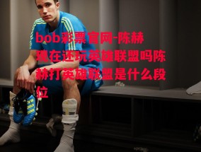 bob彩票官网-陈赫现在还玩英雄联盟吗陈赫打英雄联盟是什么段位